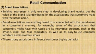 Retail Communication
(2) Brand Associations
• Building awareness is only one step in developing brand equity, but the
value of the brand is largely based on the associations that customers make
with the brand name.
• Brand associations are anything linked to or connected with the brand name
in a consumer’s memory. For example, some of the associations that
consumers might have with Apple are its innovative products, such as the
iPhone, iPod, and Mac computers, as well as its easy-to-use computer
interface and innovative stores.
• These strong associations influence consumer buying behavior
 