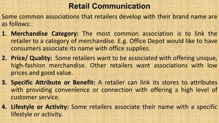 Retail Communication
Some common associations that retailers develop with their brand name are
as follows:
1. Merchandise Category: The most common association is to link the
retailer to a category of merchandise. E.g. Office Depot would like to have
consumers associate its name with office supplies.
2. Price/ Quality: Some retailers want to be associated with offering unique,
high-fashion merchandise. Other retailers want associations with low
prices and good value.
3. Specific Attribute or Benefit: A retailer can link its stores to attributes
with providing convenience or connection with offering a high level of
customer service.
4. Lifestyle or Activity: Some retailers associate their name with a specific
lifestyle or activity.
 