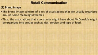 Retail Communication
(3) Brand Image
• The brand image consists of a set of associations that are usually organized
around some meaningful themes.
• Thus, the associations that a consumer might have about McDonald’s might
be organized into groups such as kids, service, and type of food.
 