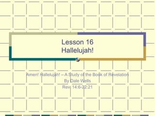 Lesson 16 Hallelujah! Amen! Hallelujah! – A Study of the Book of Revelation By Dale Wells Rev. 14:6-22:21 