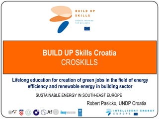 BUILD UP Skills Croatia
CROSKILLS
Lifelong education for creation of green jobs in the field of energy
efficiency and renewable energy in building sector
SUSTAINABLE ENERGY IN SOUTH-EAST EUROPE

Robert Pasicko, UNDP Croatia

 