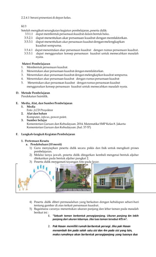 2.2.4.1 berani presentasi di depan kelas.
KI 3
Setelah mengikuti serangkaian kegiatan pembelajaran,peserta didik:
3.5.1.1 dapat membentuk persamaan kuadrat dalam bentuk baku.
3.5.2.1 dapat menentukan akar persamaan kuadrat dengan memfaktorkan.
3.5.3.1 dapat menentukan akar persamaan kuadrat dengan melengkapkan
kuadrat sempurna.
3.5.4.1 dapat menentukan akar persamaan kuadrat dengan rumus persamaan kuadrat.
3.5.5.1 dapat menggunakan konsep persamaan kuadrat untuk memecahkan masalah
nyata.
Materi Pembelajaran
1. Membentuk persamaan kuadrat.
2. Menentukan akar persamaan kuadrat dengan memfaktorkan.
3. Menentukan akar persamaan kuadrat dengan melengkapkan kuadrat sempurna.
4. Menentukan akar persamaan kuadrat dengan rumus persamaan kuadrat
5. Menentukan akar persamaan kuadrat dengan rumus persamaan kuadrat
menggunakan konsep persamaan kuadrat untuk memecahkan masalah nyata.
D. Metode Pembelajaran
Pendekatan Saintifik.
E. Media, Alat, dan Sumber Pembelajaran
1. Media
Foto ,LCD Proyektor
2. Alat dan bahan
Komputer, infocus, power point.
3. Sumber belajar
Kementerian Guruan dan Kebudayaan. 2014. Matematika SMP Kelas 8. Jakarta:
Kementerian Guruan dan Kebudayaan. (hal. 37-57)
F. Langkah-langkah Kegiatan Pembelajaran
1. Pertemuan Kesatu
a. Pendahuluan (10 menit)
1) Guru menyiapkan peserta didik secara psikis dan fisik untuk mengikuti proses
pembelajaran.
2) Melalui tanya jawab, peserta didik diingatkan kembali mengenai bentuk aljabar
ditekankan pada bentuk aljabar pangkat 2.
3) Peserta didik mengamati tayangan foto pada layar.
4) Peserta didik diberi permasalahan yang berkaitan dengan kehidupan sehari-hari
tentang gambar di atas terkait persamaan kuadrat.
5) Bagaimana caranya menentukan ukuran panjang dan lebar taman pada masalah
berikut ini :
1. “Sebuah taman berbentuk persegipanjang. Ukuran panjang 6m lebih
panjang dari ukuran lebarnya. Jika luas taman tersebut 475 m2
.
2. Pak Hasan memiliki rumah berbentuk persegi. Jika pak Hasan
menambah 6m pada salah satu sisi dan 4m pada sisi yang lain,
maka rumahnya akan berbentuk persegipanjang yang luasnya dua
 