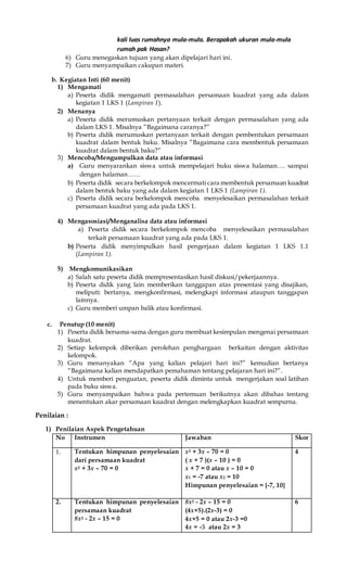 kali luas rumahnya mula-mula. Berapakah ukuran mula-mula
rumah pak Hasan?
6) Guru menegaskan tujuan yang akan dipelajari hari ini.
7) Guru menyampaikan cakupan materi.
b. Kegiatan Inti (60 menit)
1) Mengamati
a) Peserta didik mengamati permasalahan persamaan kuadrat yang ada dalam
kegiatan 1 LKS 1 (Lampiran 1).
2) Menanya
a) Peserta didik merumuskan pertanyaan terkait dengan permasalahan yang ada
dalam LKS 1. Misalnya ”Bagaimana caranya?”
b) Peserta didik merumuskan pertanyaan terkait dengan pembentukan persamaan
kuadrat dalam bentuk baku. Misalnya ”Bagaimana cara membentuk persamaan
kuadrat dalam bentuk baku?”
3) Mencoba/Mengumpulkan data atau informasi
a) Guru menyarankan siswa untuk mempelajari buku siswa halaman…. sampai
dengan halaman……
b) Peserta didik secara berkelompok mencermati cara membentuk persamaan kuadrat
dalam bentuk baku yang ada dalam kegiatan 1 LKS 1 (Lampiran 1).
c) Peserta didik secara berkelompok mencoba menyelesaikan permasalahan terkait
persamaan kuadrat yang ada pada LKS 1.
4) Mengasosiasi/Menganalisa data atau informasi
a) Peserta didik secara berkelompok mencoba menyelesaikan permasalahan
terkait persamaan kuadrat yang ada pada LKS 1.
b) Peserta didik menyimpulkan hasil pengerjaan dalam kegiatan 1 LKS 1.1
(Lampiran 1).
5) Mengkomunikasikan
a) Salah satu peserta didik mempresentasikan hasil diskusi/pekerjaannya.
b) Peserta didik yang lain memberikan tanggapan atas presentasi yang disajikan,
meliputi: bertanya, mengkonfirmasi, melengkapi informasi ataupun tanggapan
lainnya.
c) Guru memberi umpan balik atau konfirmasi.
c. Penutup (10 menit)
1) Peserta didik bersama-sama dengan guru membuat kesimpulan mengenai persamaan
kuadrat.
2) Setiap kelompok diberikan perolehan penghargaan berkaitan dengan aktivitas
kelompok.
3) Guru menanyakan “Apa yang kalian pelajari hari ini?” kemudian bertanya
“Bagaimana kalian mendapatkan pemahaman tentang pelajaran hari ini?”.
4) Untuk memberi penguatan, peserta didik diminta untuk mengerjakan soal latihan
pada buku siswa.
5) Guru menyampaikan bahwa pada pertemuan berikutnya akan dibahas tentang
menentukan akar persamaan kuadrat dengan melengkapkan kuadrat sempurna.
Penilaian :
1) Penilaian Aspek Pengetahuan
No Instrumen Jawaban Skor
1. Tentukan himpunan penyelesaian
dari persamaan kuadrat
x2 + 3x – 70 = 0
x2 + 3x – 70 = 0
( x + 7 )(x – 10 ) = 0
x + 7 = 0 atau x – 10 = 0
x1 = -7 atau x2 = 10
Himpunan penyelesaian = {-7, 10}
4
2. Tentukan himpunan penyelesaian
persamaan kuadrat
8x2 - 2x – 15 = 0
8x2 - 2x – 15 = 0
(4x+5).(2x-3) = 0
4x+5 = 0 atau 2x-3 =0
4x = -5 atau 2x = 3
6
 