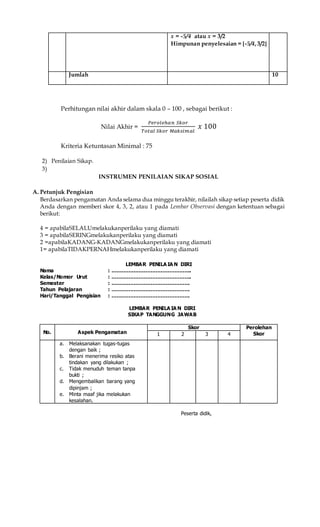 x = -5/4 atau x = 3/2
Himpunan penyelesaian = {-5/4,3/2}
Jumlah 10
Perhitungan nilai akhir dalam skala 0 – 100 , sebagai berikut :
Nilai Akhir =
𝑃𝑒𝑟𝑜𝑙𝑒ℎ𝑎𝑛 𝑆𝑘𝑜𝑟
𝑇𝑜𝑡𝑎𝑙 𝑆𝑘𝑜𝑟 𝑀𝑎𝑘𝑠𝑖𝑚𝑎𝑙
𝑥 100
Kriteria Ketuntasan Minimal : 75
2) Penilaian Sikap.
3)
INSTRUMEN PENILAIAN SIKAP SOSIAL
A. Petunjuk Pengisian
Berdasarkan pengamatan Anda selama dua minggu terakhir, nilailah sikap setiap peserta didik
Anda dengan memberi skor 4, 3, 2, atau 1 pada Lembar Observasi dengan ketentuan sebagai
berikut:
4 = apabilaSELALUmelakukanperilaku yang diamati
3 = apabilaSERINGmelakukanperilaku yang diamati
2 =apabilaKADANG-KADANGmelakukanperilaku yang diamati
1= apabilaTIDAKPERNAHmelakukanperilaku yang diamati
LEMBAR PENILA IA N DIRI
Nama : ………………………………………..
Kelas/Nomor Urut : ………………………………………..
Semester : ……………………………………….
Tahun Pelajaran : ……………………………………….
Hari/Tanggal Pengisian : ……………………………………….
LEMBAR PENILA IA N DIRI
SIKAP TANGGUNG JAWAB
No. Aspek Pengamatan
Skor Perolehan
Skor1 2 3 4
a. Melaksanakan tugas-tugas
dengan baik ;
b. Berani menerima resiko atas
tindakan yang dilakukan ;
c. Tidak menuduh teman tanpa
bukti ;
d. Mengembalikan barang yang
dipinjam ;
e. Minta maaf jika melakukan
kesalahan.
Peserta didik,
 