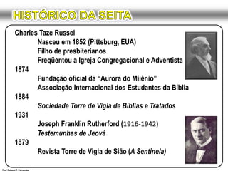 HISTÓRICO DA SEITACharles Taze Russel	Nasceu em 1852 (Pittsburg, EUA)	Filho de presbiterianos	Freqüentou a Igreja Congregacional e Adventista1874	Fundação oficial da “Aurora do Milênio”	Associação Internacional dos Estudantes da Bíblia1884Sociedade Torre de Vigia de Bíblias e Tratados1931	Joseph Franklin Rutherford (1916-1942)Testemunhas de Jeová1879	Revista Torre de Vigia de Sião (A Sentinela)Prof. Robson T. Fernandes