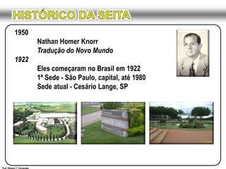 HISTÓRICO DA SEITA1950Nathan Homer KnorrTradução do Novo Mundo1922Eles começaram no Brasil em 1922	1ª Sede - São Paulo, capital, até 1980	Sede atual - Cesário Lange, SPProf. Robson T. Fernandes