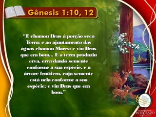 ““E chamou Deus à porção secaE chamou Deus à porção seca
Terra; e ao ajuntamento dasTerra; e ao ajuntamento das
águas chamou Mares; e viu Deuságuas chamou Mares; e viu Deus
que era bom... E a terra produziuque era bom... E a terra produziu
erva, erva dando sementeerva, erva dando semente
conforme a sua espécie, e aconforme a sua espécie, e a
árvore frutífera, cuja sementeárvore frutífera, cuja semente
está nela conforme a suaestá nela conforme a sua
espécie; e viu Deus que eraespécie; e viu Deus que era
bom.”bom.”
 