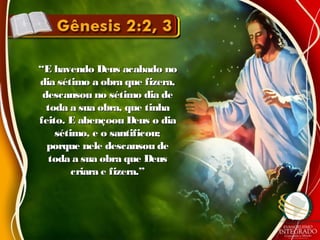 ““E havendo Deus acabado noE havendo Deus acabado no
dia sétimo a obra que fizera,dia sétimo a obra que fizera,
descansou no sétimo dia dedescansou no sétimo dia de
toda a sua obra, que tinhatoda a sua obra, que tinha
feito. E abençoou Deus o diafeito. E abençoou Deus o dia
sétimo, e o santificou;sétimo, e o santificou;
porque nele descansou deporque nele descansou de
toda a sua obra que Deustoda a sua obra que Deus
criara e fizera.”criara e fizera.”
 