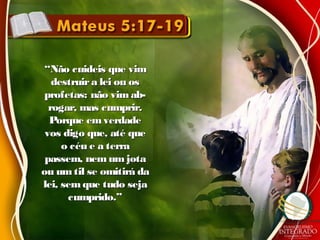 ““Não cuideis que vimNão cuideis que vim
destruira lei ou osdestruira lei ou os
profetas: não vimab-profetas: não vimab-
rogar, mas cumprir.rogar, mas cumprir.
Porque emverdadePorque emverdade
vos digo que, até quevos digo que, até que
o céu e a terrao céu e a terra
passem, nemumjotapassem, nemumjota
ou umtil se omitirá daou umtil se omitirá da
lei, sem que tudo sejalei, sem que tudo seja
cumprido.”cumprido.”
 