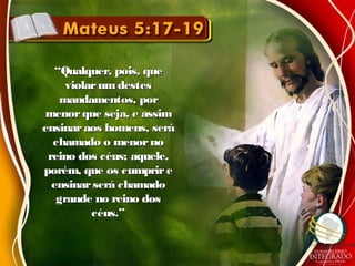 ““Qualquer, pois, queQualquer, pois, que
violarumdestesviolarumdestes
mandamentos, pormandamentos, por
menorque seja, e assimmenorque seja, e assim
ensinaraos homens, seráensinaraos homens, será
chamado o menornochamado o menorno
reino dos céus; aquele,reino dos céus; aquele,
porém, que os cumprireporém, que os cumprire
ensinarserá chamadoensinarserá chamado
grande no reino dosgrande no reino dos
céus.”céus.”
 