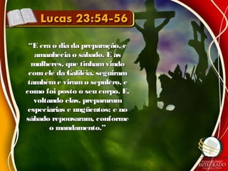 ““E era o dia da preparação, eE era o dia da preparação, e
amanhecia o sábado. E asamanhecia o sábado. E as
mulheres, que tinhamvindomulheres, que tinhamvindo
com ele da Galiléia, seguiramcom ele da Galiléia, seguiram
tambéme viramo sepulcro, etambéme viramo sepulcro, e
como foi posto o seu corpo. E,como foi posto o seu corpo. E,
voltando elas, prepararamvoltando elas, prepararam
especiarias e ungüentos; e noespeciarias e ungüentos; e no
sábado repousaram, conformesábado repousaram, conforme
o mandamento.”o mandamento.”
 