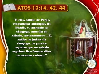 ““E eles, saindo de Perge,E eles, saindo de Perge,
chegarama Antioquia, dachegarama Antioquia, da
Pisídia, e, entrando naPisídia, e, entrando na
sinagoga, numdia desinagoga, numdia de
sábado, assentaram-se... E,sábado, assentaram-se... E,
saídos os judeus dasaídos os judeus da
sinagoga, os gentiossinagoga, os gentios
rogaram que no sábadorogaram que no sábado
seguinte lhes fossem ditasseguinte lhes fossem ditas
as mesmas coisas...”as mesmas coisas...”
 