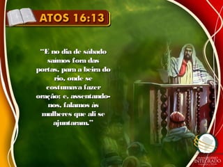 ““E no dia de sábadoE no dia de sábado
saímos fora dassaímos fora das
portas, para a beira doportas, para a beira do
rio, onde serio, onde se
costumava fazercostumava fazer
oração; e, assentando-oração; e, assentando-
nos, falamos àsnos, falamos às
mulheres que ali semulheres que ali se
ajuntaram.”ajuntaram.”
 