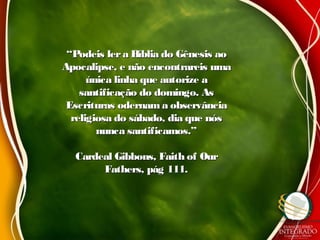 ““Podeis lera Bíblia do Gênesis aoPodeis lera Bíblia do Gênesis ao
Apocalipse, e não encontrareis umaApocalipse, e não encontrareis uma
única linha que autorize aúnica linha que autorize a
santificação do domingo. Assantificação do domingo. As
Escrituras odernam a observânciaEscrituras odernam a observância
religiosa do sábado, dia que nósreligiosa do sábado, dia que nós
nunca santificamos.”nunca santificamos.”
Cardeal Gibbons, Faith of OurCardeal Gibbons, Faith of Our
Fathers, pág 111.Fathers, pág 111.
 