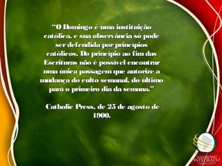 ““ODomingo é uma instituiçãoODomingo é uma instituição
católica, e sua observância só podecatólica, e sua observância só pode
serdefendida porprincípiosserdefendida porprincípios
católicos. Do princípio ao fimdascatólicos. Do princípio ao fimdas
Escrituras não é possível encontrarEscrituras não é possível encontrar
uma única passagemque autorize auma única passagemque autorize a
mudança do culto semanal, do últimomudança do culto semanal, do último
para o primeiro dia da semana.”para o primeiro dia da semana.”
Catholic Press, de 25 de agosto deCatholic Press, de 25 de agosto de
1900.1900.
 