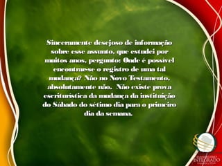 Sinceramente desejoso de informaçãoSinceramente desejoso de informação
sobre esse assunto, que estudei porsobre esse assunto, que estudei por
muitos anos, pergunto: Onde é possívelmuitos anos, pergunto: Onde é possível
encontrar-se o registro de uma talencontrar-se o registro de uma tal
mudança? Não no Novo Testamento,mudança? Não no Novo Testamento,
absolutamente não. Não existe provaabsolutamente não. Não existe prova
escriturística da mudança da instituiçãoescriturística da mudança da instituição
do Sábado do sétimo dia para o primeirodo Sábado do sétimo dia para o primeiro
dia da semana.dia da semana.
 