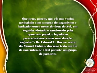 Que pena, porém, que ele nos venhaQue pena, porém, que ele nos venha
assinalado com a marca do paganismo eassinalado com a marca do paganismo e
batizado com o nome do deus do Sol, embatizado com o nome do deus do Sol, em
seguida adotado e sancionado pelaseguida adotado e sancionado pela
apostasia papal, e legado aoapostasia papal, e legado ao
protestantismo como uma doaçãoprotestantismo como uma doação
sagrada.”- Dr. Edward T. Hiscox, autorsagrada.”- Dr. Edward T. Hiscox, autor
do Manual Batista, discurso feito em13do Manual Batista, discurso feito em13
de novembro de 1893 perante um grupode novembro de 1893 perante um grupo
de pastores.de pastores.
 