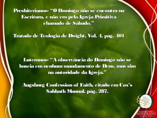 Presbiterianos- “O Domingo não se encontra naPresbiterianos- “O Domingo não se encontra na
Escritura, e não era pela Igreja PrimitivaEscritura, e não era pela Igreja Primitiva
chamado de Sábado.”chamado de Sábado.”
Tratado de Teologia de Dwight, Vol. 4, pág. 401Tratado de Teologia de Dwight, Vol. 4, pág. 401
Luteranos- “A observância do Domingo não seLuteranos- “A observância do Domingo não se
baseia emnenhummandamento de Deus, mas simbaseia emnenhummandamento de Deus, mas sim
na autoridade da Igreja.”na autoridade da Igreja.”
Augsburg Confession of Faith, citado emCox’sAugsburg Confession of Faith, citado emCox’s
Sabbath Manual, pág. 287.Sabbath Manual, pág. 287.
 