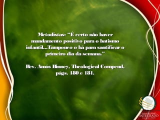 Metodistas- “É certo não haverMetodistas- “É certo não haver
mandamento positivo para o batismomandamento positivo para o batismo
infantil...Tampouco o há para santificaroinfantil...Tampouco o há para santificaro
primeiro dia da semana.”primeiro dia da semana.”
Rev. Amós Binney, Theological Compend,Rev. Amós Binney, Theological Compend,
págs. 180 e 181.págs. 180 e 181.
 