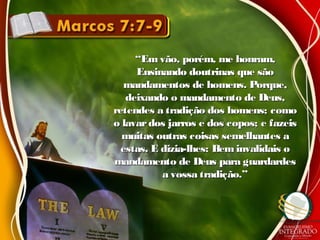 ““Em vão, porém, me honram,Em vão, porém, me honram,
Ensinando doutrinas que sãoEnsinando doutrinas que são
mandamentos de homens. Porque,mandamentos de homens. Porque,
deixando o mandamento de Deus,deixando o mandamento de Deus,
retendes a tradição dos homens; comoretendes a tradição dos homens; como
o lavardos jarros e dos copos; e fazeiso lavardos jarros e dos copos; e fazeis
muitas outras coisas semelhantes amuitas outras coisas semelhantes a
estas. E dizia-lhes: Beminvalidais oestas. E dizia-lhes: Beminvalidais o
mandamento de Deus para guardardesmandamento de Deus para guardardes
a vossa tradição.”a vossa tradição.”
 