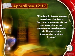 ““E o dragão irou-se contraE o dragão irou-se contra
a mulher, e foi fazera mulher, e foi fazer
guerra ao remanescente daguerra ao remanescente da
sua semente, os quesua semente, os que
guardam os mandamentosguardam os mandamentos
de Deus, e têmode Deus, e têmo
testemunho de Jesustestemunho de Jesus
Cristo.”Cristo.”
 