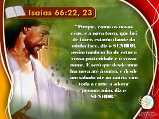 ““Porque, como os novosPorque, como os novos
céus, e a nova terra, que heicéus, e a nova terra, que hei
de fazer, estarão diante dade fazer, estarão diante da
minha face, diz o SENHOR,minha face, diz o SENHOR,
assimtambém há de estaraassimtambém há de estara
vossa posteridade e o vossovossa posteridade e o vosso
nome. E será que desde umanome. E será que desde uma
lua nova até à outra, e desdelua nova até à outra, e desde
um sábado até ao outro, viráum sábado até ao outro, virá
toda a carne a adorartoda a carne a adorar
perante mim, diz operante mim, diz o
SENHOR.”SENHOR.”
 