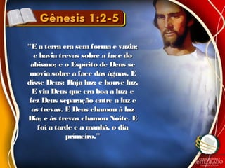 ““E a terra era semforma e vazia;E a terra era semforma e vazia;
e havia trevas sobre a face doe havia trevas sobre a face do
abismo; e o Espírito de Deus seabismo; e o Espírito de Deus se
movia sobre a face das águas. Emovia sobre a face das águas. E
disse Deus: Haja luz; e houve luz.disse Deus: Haja luz; e houve luz.
E viu Deus que era boa a luz; eE viu Deus que era boa a luz; e
fez Deus separação entre a luz efez Deus separação entre a luz e
as trevas. E Deus chamou à luzas trevas. E Deus chamou à luz
Dia; e às trevas chamou Noite. EDia; e às trevas chamou Noite. E
foi a tarde e a manhã, o diafoi a tarde e a manhã, o dia
primeiro.”primeiro.”
 