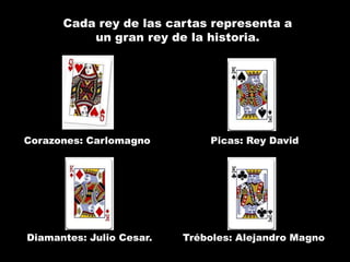 Cada rey de las cartas representa a
          un gran rey de la historia.




Corazones: Carlomagno         Picas: Rey David




Diamantes: Julio Cesar.   Tréboles: Alejandro Magno
 