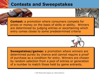 Contests and Sweepstakes



Contest: a promotion where consumers compete for
Contest: a promotion where consumers compete for
prizes or money on the basis of skills or ability. Winners
prizes or money on the basis of skills or ability. Winners
are determined by judging entries or ascertaining which
are determined by judging entries or ascertaining which
entry comes closes to some predetermined criteria
entry comes closes to some predetermined criteria




Sweepstakes/games: a promotion where winners are
Sweepstakes/games: a promotion where winners are
determined purely by chance and cannot require a proof
determined purely by chance and cannot require a proof
of purchase as a condition for entry. Winners are chosen
of purchase as a condition for entry. Winners are chosen
by random selection from a pool of entries or generation
by random selection from a pool of entries or generation
of a number to match those held by game entrants.
of a number to match those held by game entrants.

                 © 2007 McGraw-Hill Companies, Inc., McGraw-Hill/Irwin
 
