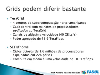    TeraGrid
    ◦ 4 centros de supercomputação norte-americanos
    ◦ Cada centro com milhares de processadores
      dedicados ao TeraGrid
    ◦ Canais de altíssima velocidade (40 GBits/s)
    ◦ Poder agregado de 13,6 TeraFlops

   SETI@home
    ◦ Ciclos ociosos de 1.6 milhões de processadores
      espalhados em 224 países
    ◦ Computa em média a uma velocidade de 10 Teraflops



                             Prof. Adriano Teixeira de Souza
 