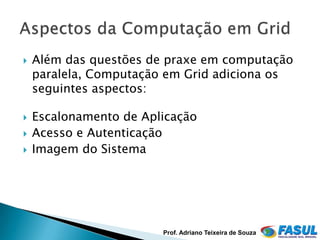    Além das questões de praxe em computação
    paralela, Computação em Grid adiciona os
    seguintes aspectos:

   Escalonamento de Aplicação
   Acesso e Autenticação
   Imagem do Sistema




                        Prof. Adriano Teixeira de Souza
 