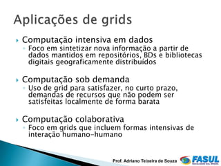    Computação intensiva em dados
    ◦ Foco em sintetizar nova informação a partir de
      dados mantidos em repositórios, BDs e bibliotecas
      digitais geograficamente distribuídos

   Computação sob demanda
    ◦ Uso de grid para satisfazer, no curto prazo,
      demandas de recursos que não podem ser
      satisfeitas localmente de forma barata

   Computação colaborativa
    ◦ Foco em grids que incluem formas intensivas de
      interação humano-humano


                              Prof. Adriano Teixeira de Souza
 