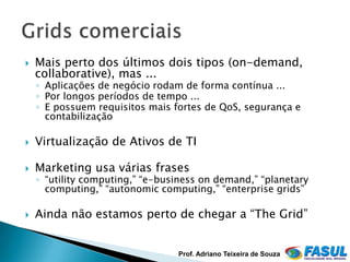    Mais perto dos últimos dois tipos (on-demand,
    collaborative), mas ...
    ◦ Aplicações de negócio rodam de forma contínua ...
    ◦ Por longos períodos de tempo ...
    ◦ E possuem requisitos mais fortes de QoS, segurança e
      contabilização

   Virtualização de Ativos de TI

   Marketing usa várias frases
    ◦ “utility computing,” “e-business on demand,” “planetary
      computing,” “autonomic computing,” “enterprise grids”

   Ainda não estamos perto de chegar a “The Grid”


                                 Prof. Adriano Teixeira de Souza
 
