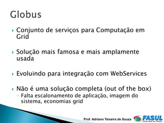    Conjunto de serviços para Computação em
    Grid

   Solução mais famosa e mais amplamente
    usada

   Evoluindo para integração com WebServices

   Não é uma solução completa (out of the box)
    ◦ Falta escalonamento de aplicação, imagem do
      sistema, economias grid


                            Prof. Adriano Teixeira de Souza
 