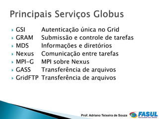    GSI       Autenticação única no Grid
   GRAM      Submissão e controle de tarefas
   MDS       Informações e diretórios
   Nexus     Comunicação entre tarefas
   MPI-G     MPI sobre Nexus
   GASS      Transferência de arquivos
   GridFTP   Transferência de arquivos




                           Prof. Adriano Teixeira de Souza
 
