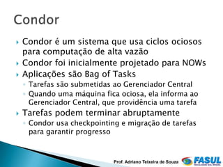    Condor é um sistema que usa ciclos ociosos
    para computação de alta vazão
   Condor foi inicialmente projetado para NOWs
   Aplicações são Bag of Tasks
    ◦ Tarefas são submetidas ao Gerenciador Central
    ◦ Quando uma máquina fica ociosa, ela informa ao
      Gerenciador Central, que providência uma tarefa
   Tarefas podem terminar abruptamente
    ◦ Condor usa checkpointing e migração de tarefas
      para garantir progresso



                             Prof. Adriano Teixeira de Souza
 