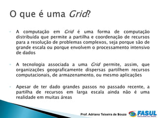 ◦   A computação em Grid é uma forma de computação
    distribuída que permite a partilha e coordenação de recursos
    para a resolução de problemas complexos, seja porque são de
    grande escala ou porque envolvem o processamento intensivo
    de dados

◦   A tecnologia associada a uma Grid permite, assim, que
    organizações geograficamente dispersas partilhem recursos
    computacionais, de armazenamento, ou mesmo aplicações

◦   Apesar de ter dado grandes passos no passado recente, a
    partilha de recursos em larga escala ainda não é uma
    realidade em muitas áreas


                                Prof. Adriano Teixeira de Souza
                                                          4
 
