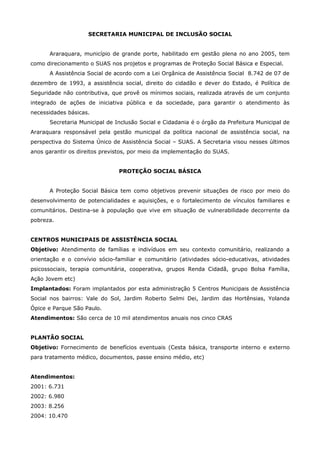 SECRETARIA MUNICIPAL DE INCLUSÃO SOCIAL


      Araraquara, município de grande porte, habilitado em gestão plena no ano 2005, tem
como direcionamento o SUAS nos projetos e programas de Proteção Social Básica e Especial.
      A Assistência Social de acordo com a Lei Orgânica de Assistência Social 8.742 de 07 de
dezembro de 1993, a assistência social, direito do cidadão e dever do Estado, é Política de
Seguridade não contributiva, que provê os mínimos sociais, realizada através de um conjunto
integrado de ações de iniciativa pública e da sociedade, para garantir o atendimento às
necessidades básicas.
      Secretaria Municipal de Inclusão Social e Cidadania é o órgão da Prefeitura Municipal de
Araraquara responsável pela gestão municipal da política nacional de assistência social, na
perspectiva do Sistema Único de Assistência Social – SUAS. A Secretaria visou nesses últimos
anos garantir os direitos previstos, por meio da implementação do SUAS.


                               PROTEÇÃO SOCIAL BÁSICA


      A Proteção Social Básica tem como objetivos prevenir situações de risco por meio do
desenvolvimento de potencialidades e aquisições, e o fortalecimento de vínculos familiares e
comunitários. Destina-se à população que vive em situação de vulnerabilidade decorrente da
pobreza.


CENTROS MUNICIPAIS DE ASSISTÊNCIA SOCIAL
Objetivo: Atendimento de famílias e indivíduos em seu contexto comunitário, realizando a
orientação e o convívio sócio-familiar e comunitário (atividades sócio-educativas, atividades
psicossociais, terapia comunitária, cooperativa, grupos Renda Cidadã, grupo Bolsa Família,
Ação Jovem etc)
Implantados: Foram implantados por esta administração 5 Centros Municipais de Assistência
Social nos bairros: Vale do Sol, Jardim Roberto Selmi Dei, Jardim das Hortênsias, Yolanda
Ópice e Parque São Paulo.
Atendimentos: São cerca de 10 mil atendimentos anuais nos cinco CRAS


PLANTÃO SOCIAL
Objetivo: Fornecimento de benefícios eventuais (Cesta básica, transporte interno e externo
para tratamento médico, documentos, passe ensino médio, etc)


Atendimentos:
2001: 6.731
2002: 6.980
2003: 8.256
2004: 10.470
 