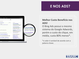 Melhor Custo Benefício nos
ADS!
O Bing Ads possui o mesmo
sistema do Google Adwords,
porém o custo do clique, em
média, custa 80% menos*.
*o valor é variável de acordo com a
palavra chave.
E NOS ADS?
 