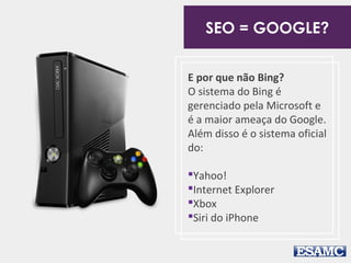 E por que não Bing?
O sistema do Bing é
gerenciado pela Microsoft e
é a maior ameaça do Google.
Além disso é o sistema oficial
do:
Yahoo!
Internet Explorer
Xbox
Siri do iPhone
SEO = GOOGLE?
 