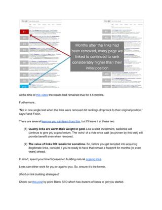  
 
At the time of ​this video​ the results had remained true for 4.5 months. 
 
Furthermore.. 
 
“Not in one single test when the links were removed did rankings drop back to their original position,” 
says Rand Fiskin. 
 
There are several ​lessons you can learn from this​, but I’ll leave it at these two: 
 
(1) Quality links are worth their weight in gold​. Like a solid investment, backlinks will 
continue to give you a good return. The ‘echo’ of a vote once cast (as proven by this test) will 
provide benefit even when removed.  
 
(2) The value of links DO remain for sometime. ​So, before you get tempted into acquiring 
illegitimate links, consider if you’re ready to have that remain a footprint for months (or even 
years) ahead. 
 
In short, spend your time focussed on building natural ​organic links​. 
 
Links can either work for you or against you. So, ensure it’s the former. 
 
Short on link building strategies?  
 
Check out ​this post​ by point Blank SEO which has dozens of ideas to get you started. 
 
 