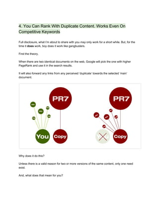4. You Can Rank With Duplicate Content. Works Even On 
Competitive Keywords 
 
Full disclosure, what I’m about to share with you ​may ​only work for a short while. But, for the 
time it ​does​ work, boy does it work like gangbusters.  
 
First the theory.  
 
When there are two identical documents on the web, Google will pick the one with higher 
PageRank and use it in the search results.  
 
It will also forward any links from any perceived ‘duplicate’ towards the selected ‘main’ 
document.   
 
 
 
Why does it do this? 
 
Unless there is a valid reason for two or more versions of the same content, only one need 
exist.  
 
And, what does that mean for you? 
 
 