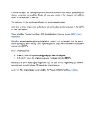 It means that if you are creating unique and authoritative content (that attracts quality links and 
shares) you should come out top. Google will keep your version in the index and point all links 
aimed at the duplicates to your site.  
 
The bad news (for the good guys at least), this is not ​always​ the case. 
 
From time to time a larger, more authoritative site will overtake smaller websites’ in the SERPs 
for their own content. 
 
This is what Dan Petrovic from Dejan SEO decided to test in his now famous ​SERPs hijack 
experiment​.   
 
Using four separate webpages he tested whether content could be ‘hijacked’ from the search 
results by copying it and placing it on a higher PageRank page ­ which would then replace the 
original in the SERPs. 
 
Here’s what happened: 
 
● In ​all​ four tests the higher PR ​copycat page beat the original​. 
● In 3 out of 4 cases the ​original page was removed from the SERPs​. 
 
His tests go to prove that a higher PageRank page will beat a lower PageRank page with the 
same content, even if the lower PR page is the original source.  
 
And, even if the original page was created by the Wizard of Moz himself ​Rand Fishkin​. 
 
 