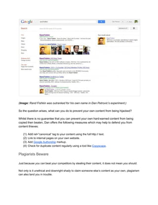  
 
(​Image:​ Rand Fishkin was outranked for his own name in Dan Petrovic’s experiment.) 
 
So the question arises, what can you do to prevent your own content from being hijacked? 
 
Whilst there is no guarantee that you can prevent your own hard­earned content from being 
copied then beaten, Dan offers the following measures which may help to defend you from 
content thieves: 
 
(1) Add ​rel=”canonical” tag to your content using the full http:// text. 
(2) Link to internal pages on your own website. 
(3) Add ​Google Authorship​ markup. 
(4) Check for duplicate content regularly using a tool like ​Copyscape​. 
Plagiarists Beware 
 
Just because ​you can​ beat your competitors by stealing their content, it does not mean ​you should​.  
 
Not only is it unethical and downright shady to claim someone else’s content as your own, plagiarism 
can also land you in trouble.  
 
 