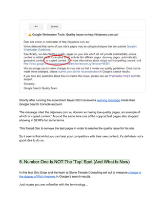  
 
Shortly after running the experiment Dejan SEO received a ​warning message​ inside their 
Google Search Console account.  
 
The message cited the dejanseo.com.au domain as having low­quality pages, an example of 
which is ‘copied content.’ Around the same time one of the copycat test pages also stopped 
showing in SERPs for some terms. 
 
This forced Dan to remove the test pages in order to resolve the quality issue for his site.   
 
So it seems that whilst you can beat your competitors with their own content, it’s definitely not a 
good idea to do so.  
 
 
 
5. Number One Is NOT The ‘Top’ Spot (And What Is Now) 
 
In this test, Eric Enge and the team at Stone Temple Consulting set out to measure ​change in 
the display of Rich Answers​ in Google’s search results. 
 
Just incase you are unfamiliar with the terminology...  
 
 