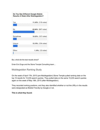  
 
But, what did the test results show? 
 
Enter Eric Enge and the Stone Temple Consulting team… 
Mobilegeddon Ranking Study 
 
On the week of April 17th, 2015 (pre Mobilegeddon) Stone Temple pulled ranking data on the 
top 10 results for 15,235 search queries. They pulled data on the same 15,235 search queries 
again on the week of May 18th, 2015 (after Mobilegeddon).  
 
They recorded ranking positions, and they also identified whether or not the URLs in the results 
were designated as Mobile Friendly by Google or not. 
 
This is what they found: 
 
 
