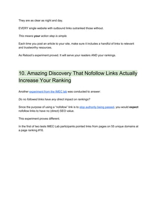 They are as clear as night and day. 
 
EVERY single website with outbound links outranked those without. 
 
This means ​your​ action step is simple. 
 
Each time you post an article to your site, make sure it includes a handful of links to relevant 
and trustworthy resources. 
 
As Reboot’s experiment proved. It will serve your readers AND your rankings. 
 
 
10. Amazing Discovery That Nofollow Links Actually 
Increase Your Ranking 
 
Another ​experiment from the IMEC lab​ was conducted to answer: 
 
Do no followed links have any direct impact on rankings? 
 
Since the purpose of using a “nofollow” link is to ​stop authority being passed​, you would ​expect 
nofollow links to have no (direct) SEO value.   
 
This experiment proves different. 
 
In the first of two tests IMEC Lab participants pointed links from pages on 55 unique domains at 
a page ranking #16. 
 
 