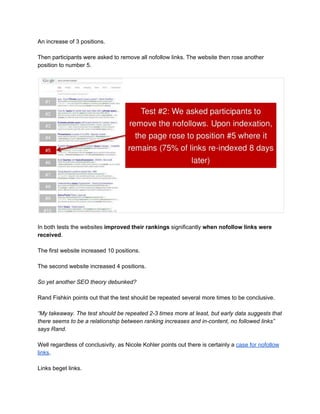 An increase of 3 positions. 
 
Then participants were asked to remove all nofollow links. The website then rose another 
position to number 5. 
 
 
 
In both tests the websites ​improved their rankings​ significantly ​when nofollow links were 
received​. 
 
The first website increased 10 positions. 
 
The second website increased 4 positions. 
 
So yet another SEO theory debunked? 
 
Rand Fishkin points out that the test should be repeated several more times to be conclusive. 
 
“My takeaway. The test should be repeated 2­3 times more at least, but early data suggests that 
there seems to be a relationship between ranking increases and in­content, no followed links” 
says Rand. 
 
Well regardless of conclusivity, as Nicole Kohler points out there is certainly a ​case for nofollow 
links​.  
 
Links beget links.  
 