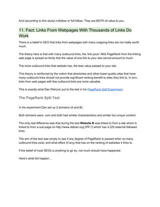 And (according to this study) nofollow or full follow. They are BOTH of value to you. 
11. Fact: Links From Webpages With Thousands of Links Do 
Work 
There is a belief in SEO that links from webpages with many outgoing links are not really worth 
much. 
 
The theory here is that with many outbound links, the ‘link juice” AKA PageRank from the linking 
web page is spread so thinly that the value of one link to your site cannot amount to much. 
 
The more outbound links that website has, the less value passed to your site. 
 
This theory is reinforced by the notion that directories and other lower­quality sites that have 
many outbound links should not provide significant ranking benefit to sites they link to. In turn, 
links from web pages with few outbound links are more valuable. 
 
This is exactly what Dan Petrovic put to the test in his ​PageRank Split Experiment​. 
The PageRank Split Test 
 
In his experiment Dan set up 2 domains (A and B). 
 
Both domains were .com and both had similar characteristics and similar but unique content. 
 
The only real difference was that during the test ​Website B​ was linked to from a site which is 
linked to from a sub­page on http://www.debian.org (PR 7) which has 4,225 external followed 
links. 
 
The aim of the test was simply to see if any degree of PageRank is passed when so many 
outbound links exist, and what effect (if any) that has on the ranking of websites it links to. 
 
If the belief of most SEOs is anything to go by, not much should have happened. 
 
Here’s what did happen... 
 
