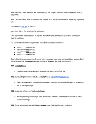 Dan Petrovic’s idea was that text surrounding a link plays a semantic role in Google’s search 
algorithm.  
 
But, Dan was never able to ascertain the degree of its influence or whether it has ​any impact at 
all​.  
 
So he set up ​this test​ to find out... 
 
Anchor Text Proximity Experiment 
The experiment was designed to test the impact of various link types (and their context) on 
search rankings.  
 
To conduct the test Dan registered 4 ​almost identical​ domain names: 
 
● http://********​001​.com.au 
● http://********​002​.com.au 
● http://********​003​.com.au 
● http://********​004​.com.au 
 
Each of the 4 domains was then linked to from a separate page on a well­established website. Each 
page targeted the ​same exact phrase​, but had a ​different link type​ pointing to it:  
 
001​: [​exact phrase​] 
­ Used the exact target keyword phrase in the anchor text of the link. 
002​: Surrounding text followed by the [​exact phrase​]: ​http://********002.com.au 
­ Exact target keyword phrase inside a relevant sentence immediately followed by a raw http:// 
link to the target page. 
003​: ​Image link​ with an ALT as [​exact phrase​] 
­ An image linking to the target page which used the exact target keyword phrase as the ALT 
text for the image. 
004​: Some surrounding text with [​exact phrase​] near the link which says ​click here​. 
 